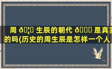 周 🦈 生辰的朝代 🐎 是真实的吗(历史的周生辰是怎样一个人)